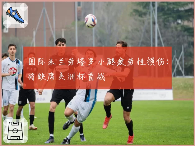 国际米兰劳塔罗小腿疲劳性损伤:将缺席美洲杯首战
