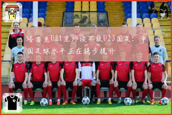 塔吉克U21主帅谈不敌U23国足:中国足球水平正在稳步提升