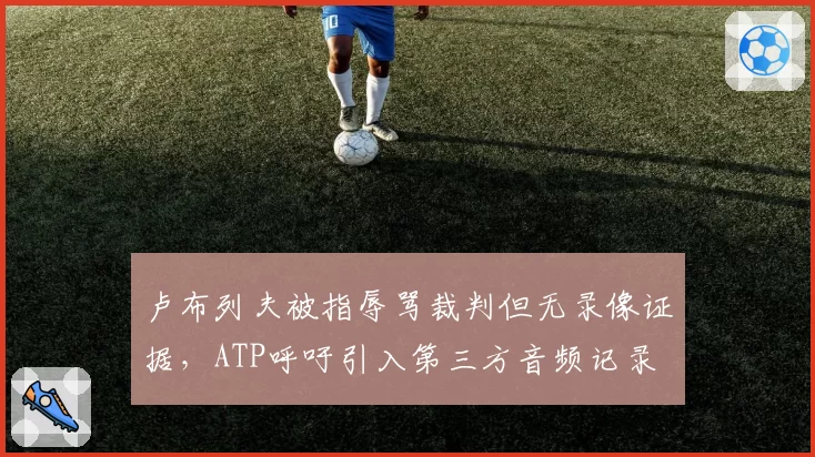 卢布列夫被指辱骂裁判但无录像证据，ATP呼吁引入第三方音频记录