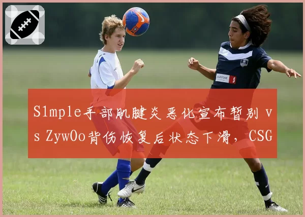 S1mple手部肌腱炎恶化宣布暂别 vs ZywOo背伤恢复后状态下滑,CSGO双雄复出节奏迥异