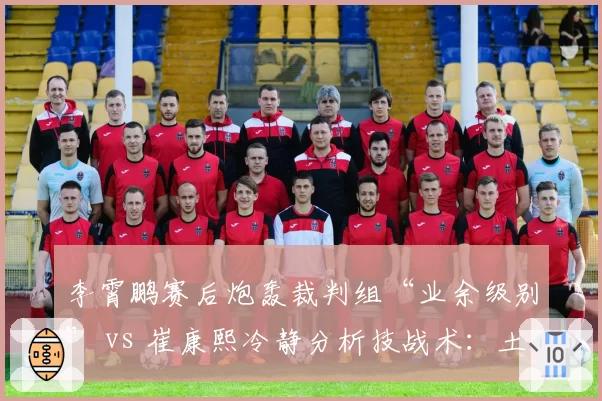 李霄鹏赛后炮轰裁判组“业余级别” vs 崔康熙冷静分析技战术:土帅洋帅应对争议方式对比