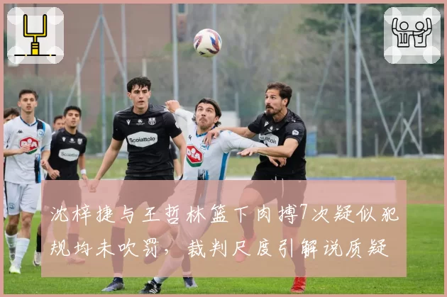 沈梓捷与王哲林篮下肉搏7次疑似犯规均未吹罚,裁判尺度引解说质疑