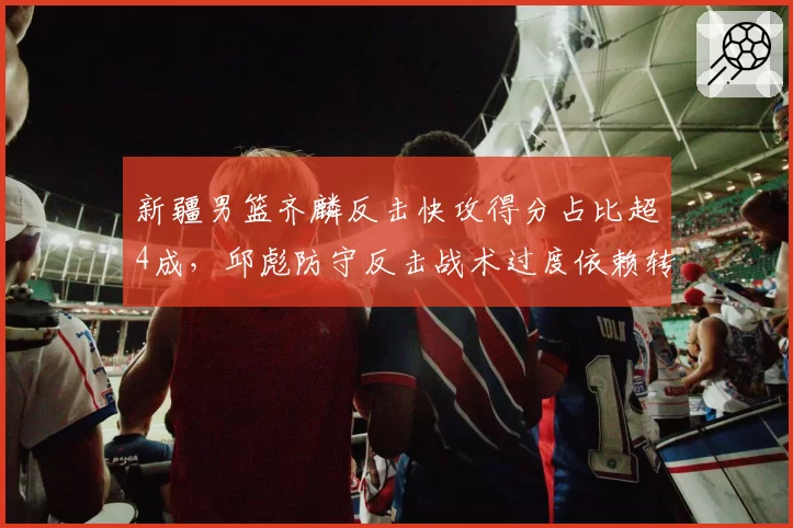 新疆男篮齐麟反击快攻得分占比超4成，邱彪防守反击战术过度依赖转换